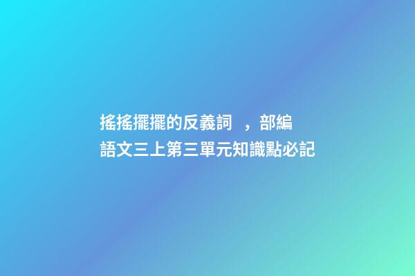 搖搖擺擺的反義詞，部編語文三上第三單元知識點必記-第1張-觀點-玄機派